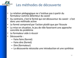 32
• La relation pédagogique ne s’institue pas à partir du
formateur comme détenteur du savoir
• Au contraire, c’est le formé qui est découvreur du savoir : c’est
donc une méthode active
• Le formé comprend par l’action plutôt que par l’écoute
• La mise en situation, le jeu de rôle favorisent une approche
concrète du problème
• Le formateur aide à réussir
• Découverte :
– Faire faire (formé)
– Faire dire (formé)
– Dire (formateur)
– La découverte nécessite une introduction et une synthèse
Les méthodes de découverte
 