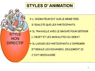 STYLE
NON
DIRECTIF
STYLE
NON
DIRECTIF
 L’ ANIMATEUR EST SUR LE MEME PIED
D’ EGALITE QUE LES PARTICIPANTS
 IL TRAVAILLE AVEC LE GROUPE POUR DEFINIR
L’ OBJET ET LES MODALITES DU DEBAT.
 IL LAISSE LES PARTICIPANTS S’ EXPRIMER
ET REGULE LES ECHANGES, SEULEMENT SI
C’ EST NECESSAIRE
37
STYLES D’ ANIMATION
 