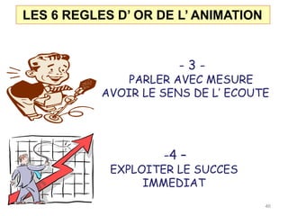 LES 6 REGLES D’ OR DE L’ ANIMATION
- 3 -
PARLER AVEC MESURE
AVOIR LE SENS DE L’ ECOUTE
-4 –
EXPLOITER LE SUCCES
IMMEDIAT
46
 