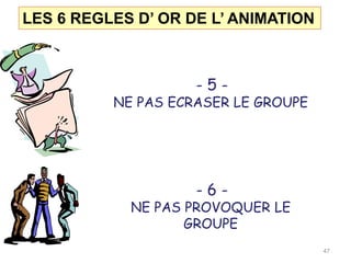 LES 6 REGLES D’ OR DE L’ ANIMATION
- 5 -
NE PAS ECRASER LE GROUPE
- 6 -
NE PAS PROVOQUER LE
GROUPE
47
 