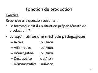 Fonction de production
Exercice
Répondez à la question suivante :
• Le formateur est-il en situation prépondérante de
production ?
• Lorsqu’il utilise une méthode pédagogique
– Active oui/non
– Affirmative oui/non
– Interrogative oui/non
– Découverte oui/non
– Démonstrative oui/non
53
 