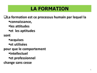 La formation est ce processus humain par lequel la
connaissance,
les attitudes
et les aptitudes
sont
acquises
et utilisées
pour que le comportement
intellectuel
et professionnel
change sans cesse
LA FORMATION
6
 