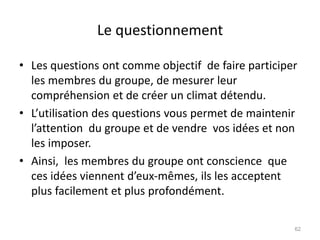 Le questionnement
• Les questions ont comme objectif de faire participer
les membres du groupe, de mesurer leur
compréhension et de créer un climat détendu.
• L’utilisation des questions vous permet de maintenir
l’attention du groupe et de vendre vos idées et non
les imposer.
• Ainsi, les membres du groupe ont conscience que
ces idées viennent d’eux-mêmes, ils les acceptent
plus facilement et plus profondément.
62
 
