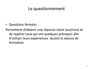 Le questionnement
• Questions fermées :
Permettent d’obtenir une réponse claire (oui/non) et
de repérer ceux qui ont quelques prérequis afin
d’utiliser leurs expériences durant la séance de
formation
64
 
