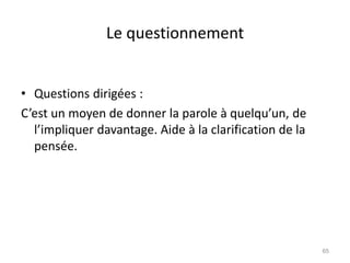 Le questionnement
• Questions dirigées :
C’est un moyen de donner la parole à quelqu’un, de
l’impliquer davantage. Aide à la clarification de la
pensée.
65
 