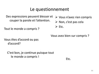 Le questionnement
Des expressions peuvent blesser et
couper la parole et l’attention.
 Vous n’avez rien compris
 Non, c’est pas cela
 Etc.
Tout le monde a compris ?
Vous êtes d’accord ou pas
d’accord?
Vous avez bien sur compris ?
C’est bon, je continue puisque tout
le monde a compris !
Etc.
66
 