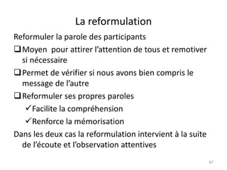 La reformulation
Reformuler la parole des participants
Moyen pour attirer l’attention de tous et remotiver
si nécessaire
Permet de vérifier si nous avons bien compris le
message de l’autre
Reformuler ses propres paroles
Facilite la compréhension
Renforce la mémorisation
Dans les deux cas la reformulation intervient à la suite
de l’écoute et l’observation attentives
67
 