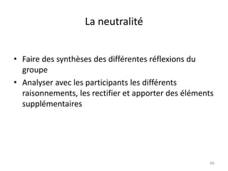 La neutralité
• Faire des synthèses des différentes réflexions du
groupe
• Analyser avec les participants les différents
raisonnements, les rectifier et apporter des éléments
supplémentaires
69
 