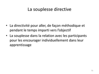 La souplesse directive
• La directivité pour aller, de façon méthodique et
pendant le temps imparti vers l’objectif
• La souplesse dans la relation avec les participants
pour les encourager individuellement dans leur
apprentissage
70
 
