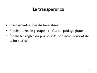 La transparence
• Clarifier votre rôle de formateur
• Préciser avec le groupe l’itinéraire pédagogique
• Établir les règles du jeu pour le bon déroulement de
la formation
71
 