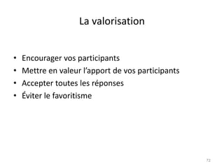 La valorisation
• Encourager vos participants
• Mettre en valeur l’apport de vos participants
• Accepter toutes les réponses
• Éviter le favoritisme
72
 