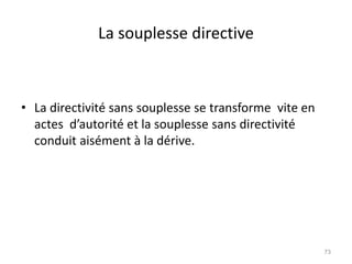La souplesse directive
• La directivité sans souplesse se transforme vite en
actes d’autorité et la souplesse sans directivité
conduit aisément à la dérive.
73
 