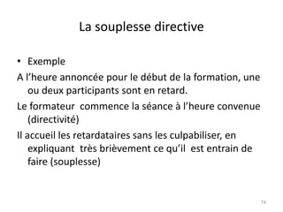 La souplesse directive
• Exemple
A l’heure annoncée pour le début de la formation, une
ou deux participants sont en retard.
Le formateur commence la séance à l’heure convenue
(directivité)
Il accueil les retardataires sans les culpabiliser, en
expliquant très brièvement ce qu’il est entrain de
faire (souplesse)
74
 