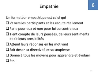 Empathie
Un formateur empathique est celui qui
Va vers les participants et les écoute réellement
Parle pour eux et non pour lui ou contre eux
Tient compte de leurs pensées, de leurs sentiments
et de leurs sensibilités
Attend leurs réponses en les motivant
Sait doser sa directivité et sa souplesse
Donne à tous les moyens pour apprendre et évoluer
Etc.
77
6
 