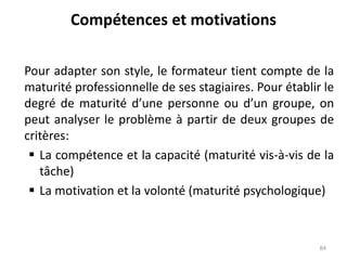Compétences et motivations
Pour adapter son style, le formateur tient compte de la
maturité professionnelle de ses stagiaires. Pour établir le
degré de maturité d’une personne ou d’un groupe, on
peut analyser le problème à partir de deux groupes de
critères:
 La compétence et la capacité (maturité vis-à-vis de la
tâche)
 La motivation et la volonté (maturité psychologique)
84
 