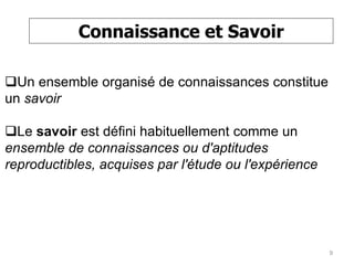 Connaissance et Savoir
Un ensemble organisé de connaissances constitue
un savoir
Le savoir est défini habituellement comme un
ensemble de connaissances ou d'aptitudes
reproductibles, acquises par l'étude ou l'expérience
9
 