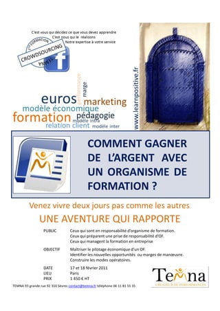 www.learnpositive.fr
                                             COMMENT GAGNER
                                             DE L’ARGENT AVEC
                                             UN ORGANISME DE
                                             FORMATION ?
          Venez vivre deux jours pas comme les autres
                UNE AVENTURE QUI RAPPORTE
                  PUBLIC           Ceux qui sont en responsabilité d’organisme de formation.
                                   Ceux qui préparent une prise de responsabilité d’OF.
                                   Ceux qui managent la formation en entreprise
                  OBJECTIF         Maîtriser le pilotage économique d’un OF.
                                   Identifier les nouvelles opportunités ou marges de manœuvre.
                                   Construire les modes opératoires.
                  DATE             17 et 18 février 2011
                  LIEU             Paris
                  PRIX             1 450 € HT
TEMNA 93 grande rue 92 310 Sèvres contact@temna.fr téléphone 06 11 81 55 35
 