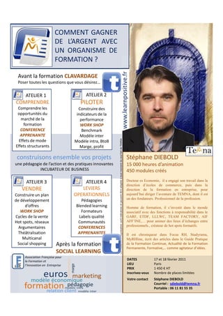 COMMENT GAGNER
                          DE L’ARGENT AVEC
                          UN ORGANISME DE
                          FORMATION ?




                                                                                                   www.learnpositive.fr
 Avant la formation CLAVARDAGE
 Poser toutes les questions que vous désirez…

     ATELIER 1                          ATELIER 2
COMPRENDRE                           PILOTER
 Comprendre les                     Construire des
 opportunités du                   indicateurs de la
   marché de la                      performance
     formation                       WORK SHOP
   CONFERENCE                         Benchmark
  APPRENANTE                         Modèle inter
  Effets de mode                  Modèle intra, BtoB
                                                        Les modalités d’organisation sont indicatives et peuvent être adaptée à tout moment du seul fait de TEMNA




Effets structurants                  Marge, profit

 construisons ensemble vos projets                                                                                                                                  Stéphane DIEBOLD
une pédagogie de l’action et des pratiques innovantes                                                                                                               15 000 heures d’animation
            INCUBATEUR DE BUSINESS                                                                                                                                  450 modules créés

      ATELIER 3                       ATELIER 4                                                                                                                     Docteur es Economie, il a engagé son travail dans la
                                                                                                                                                                    direction d’écoles de commerce, puis dans la
   VENDRE                            LEVIERS                                                                                                                        direction de la formation en entreprise, pour
Construire un plan                OPERATIONNELS                                                                                                                     aujourd’hui diriger l’aventure de TEMNA, dont il est
                                                                                                                                                                    un des fondateurs. Professionnel de la profession.
de développement                      Pédagogies
     d’offres                      Blended learning                                                                                                                 Homme de formation, il s’investit dans le monde
   WORK SHOP                          Formateurs                                                                                                                    associatif avec des fonctions à responsabilité dans le
Cycles de la vente                  Labels qualité                                                                                                                  GARF, ETDF, LLLWC, TEAM FACTORY, AIF
Hot spots, réseaux                  Communautés                                                                                                                     AFF’INE,… pour animer des lieux d’échanges entre
                                                                                                                                                                    professionnels., créateur de hot spots formatifs.
  Argumentaires                     CONFERENCES
  Théâtralisation                   APPRENANTES                                                                                                                     Il est chroniqueur dans Focus RH, Studyrama,
    Multicanal                                                                                                                                                      MyRHline, écrit des articles dans le Guide Pratique
 Social shopping           Après la formation                                                                                                                       de la Formation Continue, Actualité de la Formation
                                                                                                                                                                    Permanente, Formative,… comme agitateur d’idées.
                           SOCIAL LEARNING
     Association Française pour
     la Formation et
                                                                                                                                                                    DATES             17 et 18 février 2011
     l’Innovation en Entreprise                                                                                                                                     LIEU              Paris
                                                                                                                                                                    PRIX              1 450 € HT
                                                                                                                                                                    Inscrivez-vous    Nombre de places limitées
                                                                                                                                                                    Votre contact     Stéphane DIEBOLD
                                                                                                                                                                                      Courriel : sdiebold@temna.fr
                                                                                                                                                                                      Portable : 06 11 81 55 35
 