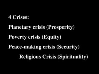 4 Crises:   The Human
            Situation: What
                                Conventional View

                            God created the world as perfect,
                            but because our primal
            is the story that
                            ancestors, Adam and Eve, did
                                                                    Emerging View

                                                                    God created the world as good, but
                                                                    human beings – as individuals, and as
                                                                    groups – have rebelled against God and
            we find         not maintain the absolute               filled the world with evil and injustice
            ourselves in?   perfection demanded by God,             like a terrible disease. God wants to save
                            God has irrevocably determined          humanity and heal it from its sickness,
                            that the entire universe and all it     but humanity is hopelessly lost and



Planetary crisis (Prosperity)
                            contains will be destroyed, and
                            the souls of all human beings –
                            except for those specifically
                            exempted – will be forever
                            punished for their imperfection
                            in hell.1
                                                                    confused, like sheep without a shepherd,
                                                                    wandering farther and farther into
                                                                    lostness and danger. Left to themselves,
                                                                    human beings will spiral downward in
                                                                    sickness and evil.

            Basic           Since everyone is doomed to             Since the human race is in such desperate
            Questions: What hell, Jesus seeks to answer these       trouble, Jesus seeks to answer this
            questions did   questions: how can individuals          question: what must be done about the
            Jesus come to   be saved from eternal                   mess we’re in? The mess refers both to



Poverty crisis (Equity)
            answer?         punishment in hell and instead          the general human condition and its
                            go to heaven after they die? How        specific outworking among his
                            can God help individuals be             contemporaries: living under domination
                            happy and successful until then?        by the Roman empire, and divided into
                                                                    various competing sects.
            Jesus’ message:     Jesus says, in essence, “If you     Jesus says, in essence, “Other people and
            How did Jesus       want to be among those              groups – including your own religious
            respond to the      specifically qualified to escape    leaders - are leading you farther and
            crisis?             being forever punished for your     farther astray. I have been sent by God
                                sins in hell, you must repent of    with this good news – that God loves
                                your individual sins and believe    humanity, even in its lostness and sin.



Peace-making crisis (Security)  that my Father punished me on
                                the cross so He won’t have to
                                punish you in hell. Only if you
                                believe this will you go to
                                heaven when everyone else is
                                banished to hell.”2 This is the
                                                                    God graciously invites everyone and
                                                                    anyone to question and reject what they
                                                                    have been told and instead follow a new
                                                                    path. Trust me and become my disciple,
                                                                    and you will be transformed, and you will
                                                                    participate in the transformation of the
                                good news.                          world, which is possible, beginning right
                                                                    now.”3 This is the good news.





   Religious Crisis (Spirituality)
            1
              Of course, there are many modern western non-religious ontologies and framing stories too,
            plus Eastern ontologies and framing stories – both religious and irreligious.
            2
              This reflects a Calvinistic Evangelical protestant version of the message. The popular Roman
            Catholic version might say, “You must believe in the teachings of the church and follow its
            instructions, especially those regarding sacraments.” The popular mainline or liberal Protestant
 