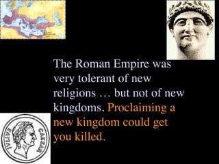 The Roman Empire was
very tolerant of new
religions … but not of new
kingdoms. Proclaiming a
new kingdom could get
you killed.
 