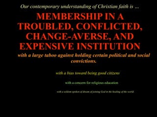 Our contemporary understanding of Christian faith is …

   MEMBERSHIP IN A
TROUBLED, CONFLICTED,
 CHANGE-AVERSE, AND
EXPENSIVE INSTITUTION
with a large taboo against holding certain political and social
                        convictions.

                  with a bias toward being good citizens

                         with a concern for religious education

                  with a seldom-spoken of dream of joining God in the healing of the world.
 