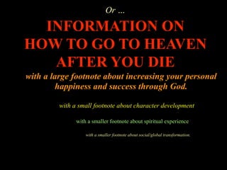 Or …

  INFORMATION ON
HOW TO GO TO HEAVEN
   AFTER YOU DIE
with a large footnote about increasing your personal
        happiness and success through God.

         with a small footnote about character development

               with a smaller footnote about spiritual experience

                   with a smaller footnote about social/global transformation.
 