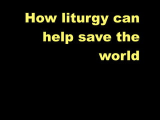 How liturgy can
  help save the
          world
 