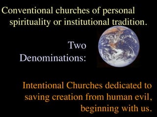 Conventional churches of personal
 spirituality or institutional tradition.

               Two
     Denominations:

     Intentional Churches dedicated to
      saving creation from human evil,
                    beginning with us.
 