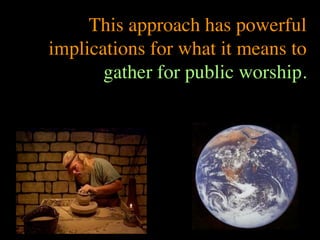 This approach has powerful
implications for what it means to
       gather for public worship.
 