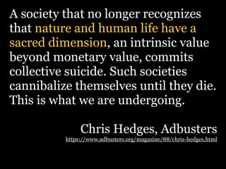 A society that no longer recognizes
that nature and human life have a
sacred dimension, an intrinsic value
beyond monetary value, commits
collective suicide. Such societies
cannibalize themselves until they die.
This is what we are undergoing.

               Chris Hedges, Adbusters
          https://www.adbusters.org/magazine/88/chris-hedges.html
 