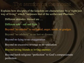 The sermon on the mount
Explains how disciples of the kingdom are characterized by a “right/just
way of living” which “surpasses that of the scribes and Pharisees.”
   Different attitudes: blessed are …
   Different role - salt and light
   Beyond “no murder” to no hatred, anger, insult, or grudges
   Beyond “no adultery” to no lust or divorce
   Beyond no lying to no exaggeration
   Beyond no excessive revenge to no retaliation
   Beyond loving friends to loving enemies
   Beyond harsh religious “perfection” to God’s compassionate
   perfection.
 