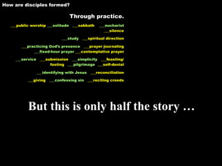 How are disciples formed?

                                Through practice.
   ___public worship ___solitude ___sabbath    ___eucharist
                                                 ___silence

                             ___study ___spiritual direction

        ___practicing God’s presence ___prayer journaling
              ___fixed-hour prayer ___contemplative prayer

     ___service ___submission ___simplicity ___feasting/
                     fasting ___pilgrimage ___self-denial

               ___identifying with Jesus ___reconciliation

           ___giving   ___confessing sin ___reciting creeds




           But this is only half the story …
 