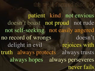 the well-formed disciple
            patient kind not envious
   doesn’t boast not proud not rude
  not self-seeking not easily angered
no record of wrongs            doesn’t
   delight in evil      rejoices with
truth always protects always trusts
    always hopes always perseveres
                           never fails
 