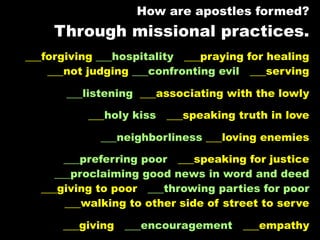 How are apostles formed?
     Through missional practices.
___forgiving ___hospitality ___praying for healing
    ___not judging ___confronting evil ___serving

       ___listening ___associating with the lowly

           ___holy kiss ___speaking truth in love

             ___neighborliness ___loving enemies

       ___preferring poor ___speaking for justice
     ___proclaiming good news in word and deed
  ___giving to poor ___throwing parties for poor
       ___walking to other side of street to serve

      ___giving   ___encouragement ___empathy
 