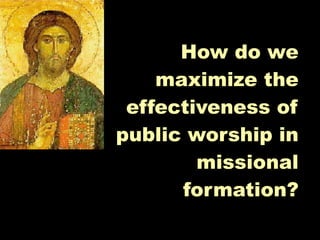 How do we
    maximize the
 effectiveness of
public worship in
        missional
      formation?
 