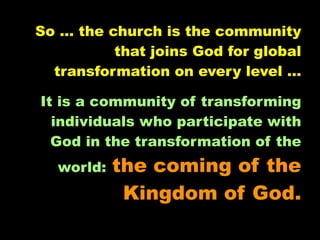 So … the church is the community
          that joins God for global
  transformation on every level …

It is a community of transforming
  individuals who participate with
  God in the transformation of the
  world:   the coming of the
            Kingdom of God.
 