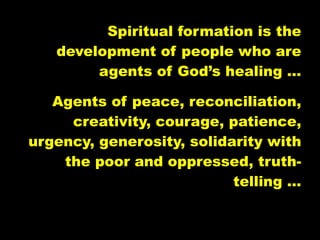 Spiritual formation is the
   development of people who are
        agents of God’s healing …

   Agents of peace, reconciliation,
     creativity, courage, patience,
urgency, generosity, solidarity with
    the poor and oppressed, truth-
                           telling …
 