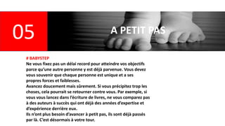 05 A PETIT PAS
# BABYSTEP
Ne vous fixez pas un délai record pour atteindre vos objectifs
parce qu’une autre personne y est déjà parvenue. Vous devez
vous souvenir que chaque personne est unique et a ses
propres forces et faiblesses.
Avancez doucement mais sûrement. Si vous précipitez trop les
choses, cela pourrait se retourner contre vous. Par exemple, si
vous vous lancez dans l’écriture de livres, ne vous comparez pas
à des auteurs à succès qui ont déjà des années d’expertise et
d’expérience derrière eux.
Ils n’ont plus besoin d’avancer à petit pas, ils sont déjà passés
par là. C’est désormais à votre tour.
 