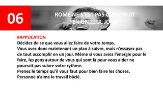 06 ROME NE S’EST PAS CONSTRUIT
EN UN SEUL JOUR
#APPLICATION
Décidez de ce que vous allez faire de votre temps.
Vous avez donc maintenant un plan à suivre, mais n’essayez pas
de tout accomplir en un jour. Même si vous aviez l’énergie pour le
faire, les gens autour de vous qui sont là pour vous aider ne
pourrait pas suivre votre rythme.
Prenez le temps qu’il vous faut pour bien faire les choses.
Personne n’aime le travail bâclé.
 