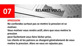 07 RELAXEZ VOUS
#PRESSION
Ne confondez surtout pas se mettre la pression et se
motiver.
Vous motiver vous rendra actif, alors que vous mettre la
pression
peut facilement vous faire lâcher prise.
Les clients et les patrons se chargent généralement de vous
mettre la pression. Alors ne vous en rajoutez pas.
 