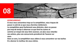 08
NE PAS TROP VOUS
PREOCCUPER DE LA
CONCURRENCE
#CONCURRENCE
Si vous vous concentrez trop sur la compétition, vous risquez de
passer à coté de ce que vous cherchez réellement.
La compétition peut facilement vous distraire, alors ne passez
pas trop de temps à observer ce que font les autres et
comme un moyen de vous faire avancer, car plus vous retardez
vos actions, plus vos concurrents prendront de l’avance sur
vous.
Dans ce sens, la compétition vous aidera à vous concentrer sur vos taches
Et a donner le meilleur de vous-même.
 