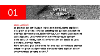 FAITES-LE
MAINTENANT
01
#DANS LA MINUTE
Le premier pas est toujours le plus compliqué. Notre esprit est
déjà plein de petits scénarios catastrophes qui nous empêchent
que vous soyez un lâche, rassurez vous. C’est même un sentiment
assez légitime, une avancée vers l’inconnu procure souvent
de la peur. En réalité, c’est juste votre esprit qui essaie de vous
défendre…de vous même.
faire. Tout sera plus simple une fois que vous aurez fait le premier
effort – et pour cela ignorez les alertes de votre esprit et allez-y
avec vos tripes et votre instinct.²
 