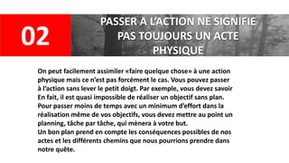 02
PASSER A L’ACTION NE SIGNIFIE
PAS TOUJOURS UN ACTE
PHYSIQUE
On peut facilement assimiler «faire quelque chose» à une action
physique mais ce n’est pas forcément le cas. Vous pouvez passer
à l’action sans lever le petit doigt. Par exemple, vous devez savoir
En fait, il est quasi impossible de réaliser un objectif sans plan.
Pour passer moins de temps avec un minimum d’effort dans la
réalisation même de vos objectifs, vous devez mettre au point un
planning, tâche par tâche, qui mènera à votre but.
Un bon plan prend en compte les conséquences possibles de nos
actes et les différents chemins que nous pourrions prendre dans
notre quête.
 