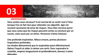 03 INPIREZ, RESPIREZ
#RESPIRATION
Vous sentez-vous nerveux? Il est normal de se sentir mal à l’aise
lorsque l’on ne fait rien pour atteindre ses objectifs. Agir est
souvent synonyme de prise de risques. Vous êtes nerveux parce
que vous savez que les risques peuvent certes se conclure par un
succès, mais aussi par un échec. Personne n’aime échouer.
Une profonde inspiration. Mieux encore, prenez plusieurs
inspirations profondes.
Les études démontrent que la respiration peut effectivement
libérer l’esprit et aider à calmer vos nerfs. Pour reprendre le
contrôle, respirez longuement et profondément, donnez à votre
 