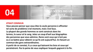04 VOUS N’ETES PAS UN
VAS ISOLE
#TRAIT COMMUN
Vous pouvez penser que vous êtes la seule personne à affronter
tel sorte de problème à tel moment, mais c’est faux.
La plupart des grands hommes se sont construis dans les
larmes, la sueur et le sang. Jetez un coup d’oeil aux biographies
des personnes que vous admirez. Rares sont ceux qui n’ont pas
eu à se battre pour obtenir ce qu’ils ont aujourd’hui. En faisant un
commun des gens extraordinaires.
A partir de ce constat, il y a ceux qui baissent les bras et ceux qui
persévèrent. Pas la peine de vous expliquer lesquels gagnent à la fin.
 