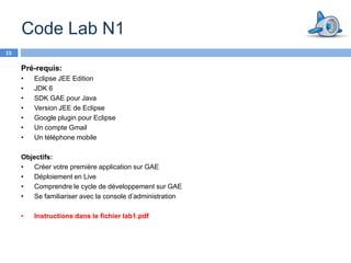 Code Lab N1
15

     Pré-requis:
     •   Eclipse JEE Edition
     •   JDK 6
     •   SDK GAE pour Java
     •   Version JEE de Eclipse
     •   Google plugin pour Eclipse
     •   Un compte Gmail
     •   Un téléphone mobile

     Objectifs:
     •  Créer votre première application sur GAE
     •  Déploiement en Live
     •  Comprendre le cycle de développement sur GAE
     •  Se familiariser avec la console d’administration

     •   Instructions dans le fichier lab1.pdf
 
