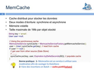 MemCache
19


     •   Cache distribué pour stocker les données
     •   Deux modes d’écriture: synchrone et asynchrone
     •   Mémoire volatile
     •   Taille maximale de 1Mb par objet stocké
         String key = ‘email’;
         User user =null;

         // Using the synchronous cache
         MemcacheService syncCache = MemcacheServiceFactory.getMemcacheService();
         user = (User) syncCache.get(key); // read from cache
         if (user == null) {
           // get user from other source (Date Store)
           // ........
           syncCache.put(key, user, Expiration.byDeltaSeconds(60)); // populate cache
         }
                    Bonne pratique: 1- Memcache est un service à utiliser sans
                    modération afin de soulager le DateStore
                    2- Faire des insertions en Batch -> cache.putAll(values)
 