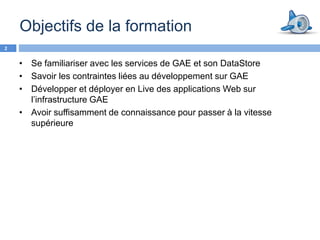 Objectifs de la formation
2


    • Se familiariser avec les services de GAE et son DataStore
    • Savoir les contraintes liées au développement sur GAE
    • Développer et déployer en Live des applications Web sur
      l’infrastructure GAE
    • Avoir suffisamment de connaissance pour passer à la vitesse
      supérieure
 