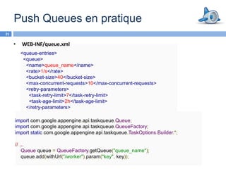 Push Queues en pratique
21

     •   WEB-INF/queue.xml
       <queue-entries>
        <queue>
         <name>queue_name</name>
         <rate>1/s</rate>
         <bucket-size>40</bucket-size>
         <max-concurrent-requests>10</max-concurrent-requests>
         <retry-parameters>
           <task-retry-limit>7</task-retry-limit>
           <task-age-limit>2h</task-age-limit>
         </retry-parameters>
        </queue>
     import com.google.appengine.api.taskqueue.Queue;
     import com.google.appengine.api.taskqueue.QueueFactory;
     import static com.google.appengine.api.taskqueue.TaskOptions.Builder.*;

     // ...
         Queue queue = QueueFactory.getQueue("queue_name");
         queue.add(withUrl("/worker").param("key", key));
 
