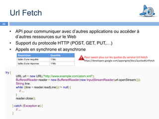 Url Fetch
22


        • API pour communiquer avec d’autres applications ou accéder à
          d’autres ressources sur le Web
        • Support du protocole HTTP (POST, GET, PUT,…)
        • Appels en synchrone et asynchrone
                 Restriction            Quantité
                                                             Pour savoir plus sur les quotas du service Url Fetch
                 taille d'une requête   1 Mo
                                                             https://developers.google.com/appengine/docs/quotas#UrlFetch
                 taille d'une réponse   1 Mo


     try {
               URL url = new URL("http://www.example.com/atom.xml");
               BufferedReader reader = new BufferedReader(new InputStreamReader(url.openStream()));
               String line;
               while ((line = reader.readLine()) != null) {
                 // ...
               }
               reader.close();

             } catch (Exception e) {
                // ...
             }
 